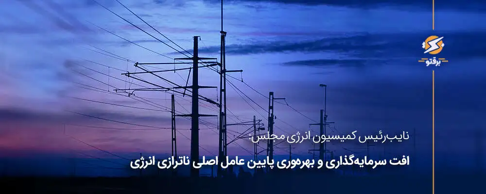 نایب‌رئیس کمیسیون انرژی مجلس: افت سرمایه‌گذاری و بهره‌وری پایین، عامل ناترازی انرژی